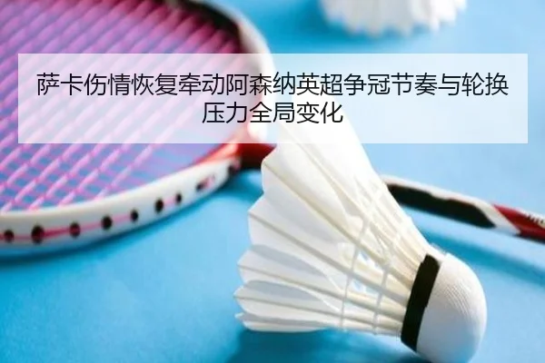 萨卡伤情恢复牵动阿森纳英超争冠节奏与轮换压力全局变化